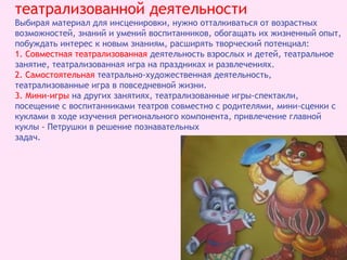 театрализованной деятельности
Выбирая материал для инсценировки, нужно отталкиваться от возрастных
возможностей, знаний и умений воспитанников, обогащать их жизненный опыт,
побуждать интерес к новым знаниям, расширять творческий потенциал:
1. Совместная театрализованная деятельность взрослых и детей, театральное
занятие, театрализованная игра на праздниках и развлечениях.
2. Самостоятельная театрально-художественная деятельность,
театрализованные игра в повседневной жизни.
3. Мини-игры на других занятиях, театрализованные игры-спектакли,
посещение с воспитанниками театров совместно с родителями, мини-сценки с
куклами в ходе изучения регионального компонента, привлечение главной
куклы - Петрушки в решение познавательных
задач.
 