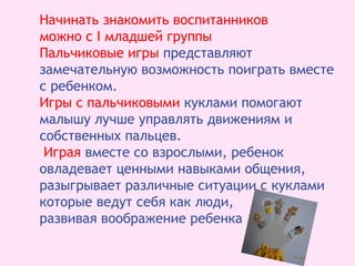 Начинать знакомить воспитанников
можно с I младшей группы
Пальчиковые игры представляют
замечательную возможность поиграть вместе
с ребенком.
Игры с пальчиковыми куклами помогают
малышу лучше управлять движениям и
собственных пальцев.
Играя вместе со взрослыми, ребенок
овладевает ценными навыками общения,
разыгрывает различные ситуации с куклами
которые ведут себя как люди,
развивая воображение ребенка
 
