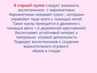 В старшей группе следует знакомить
воспитанников с марионетками
Марионетками называют кукол , которыми
управляют чаще всего с помощью нитей
Такие куклы приводятся в движении с
помощью ваги( т.е деревянной крестовиной)
Воспитывают устойчивый интерес к
театрально- игровой деятельности
Подводят воспитанников к созданию
выразительного игрового
образа в этюдах
 