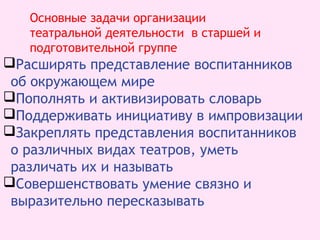Расширять представление воспитанников
об окружающем мире
Пополнять и активизировать словарь
Поддерживать инициативу в импровизации
Закреплять представления воспитанников
о различных видах театров, уметь
различать их и называть
Совершенствовать умение связно и
выразительно пересказывать
Основные задачи организации
театральной деятельности в старшей и
подготовительной группе
 