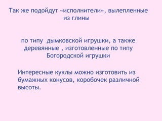 Так же подойдут «исполнители», вылепленные
из глины
по типу дымковской игрушки, а также
деревянные , изготовленные по типу
Богородской игрушки
Интересные куклы можно изготовить из
бумажных конусов, коробочек различной
высоты.
 