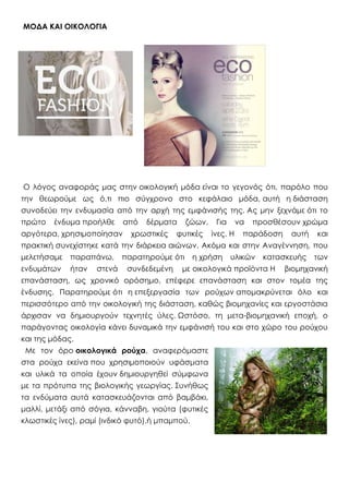 ΜΟΔΑ ΚΑΙ ΟΙΚΟΛΟΓΙΑ
Ο λόγος αναφοράς μας στην οικολογική μόδα είναι το γεγονός ότι, παρόλο που
την θεωρούμε ως ό,τι πιο σύγχρονο στο κεφάλαιο μόδα, αυτή η διάσταση
συνοδεύει την ενδυμασία από την αρχή της εμφάνισής της. Ας μην ξεχνάμε ότι το
πρώτο ένδυμα προήλθε από δέρματα ζώων. Για να προσθέσουν χρώμα
αργότερα, χρησιμοποίησαν χρωστικές φυτικές ίνες. Η παράδοση αυτή και
πρακτική συνεχίστηκε κατά την διάρκεια αιώνων. Ακόμα και στην Αναγέννηση, που
μελετήσαμε παραπάνω, παρατηρούμε ότι η χρήση υλικών κατασκευής των
ενδυμάτων ήταν στενά συνδεδεμένη με οικολογικά προϊόντα Η βιομηχανική
επανάσταση, ως χρονικό ορόσημο, επέφερε επανάσταση και στον τομέα της
ένδυσης. Παρατηρούμε ότι η επεξεργασία των ρούχων απομακρύνεται όλο και
περισσότερο από την οικολογική της διάσταση, καθώς βιομηχανίες και εργοστάσια
άρχισαν να δημιουργούν τεχνητές ύλες. Ωστόσο, τη μετα-βιομηχανική εποχή, ο
παράγοντας οικολογία κάνει δυναμικά την εμφάνισή του και στο χώρο του ρούχου
και της μόδας.
Με τον όρο οικολογικά ρούχα, αναφερόμαστε
στα ρούχα εκείνα που χρησιμοποιούν υφάσματα
και υλικά τα οποία έχουν δημιουργηθεί σύμφωνα
με τα πρότυπα της βιολογικής γεωργίας. Συνήθως
τα ενδύματα αυτά κατασκευάζονται από βαμβάκι,
μαλλί, μετάξι από σόγια, κάνναβη, γιούτα (φυτικές
κλωστικές ίνες), ραμί (ινδικό φυτό),ή μπαμπού.
 