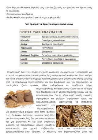 -Eίναι θερμορυθμιστικά, δηλαδή μας κρατάνε ζεστούς τον χειμώνα και δροσερούς
το καλοκαίρι.
-Aπορροφούν τον ιδρώτα
-Aισθητικά είναι πιο μαλακά γιατί δεν έχουν χλωριωθεί.
Γιατί προτιμώνται όμως τα συγκεκριμένα υλικά;
Η τάση αυτή έκανε την πρώτη της δειλή εμφάνιση και έρχεται να εγκατασταθεί για
τα καλά στα ράφια των καταστημάτων. Ίνες από μπαμπού, καλαμπόκι, ξύλο, ακόμα
και γάλα, συναγωνίζονται τις μέχρι τώρα συμβατικές και γνωστές σε όλους μας ίνες
από τα παράγωγα του πετρελαίου και του βαμβακιού (όχι του βιολογικού), οι
οποίες είναι εξίσου φυσικές αλλά επιβαρύνουν το περιβάλλον λόγω
της υπερβολικής κατανάλωσης νερού για το πότισμα
του βαμβακιού και τη χρήση παρασιτοκτόνων για την
προστασία του. Για το λόγο αυτό πολλές εταιρείες
υφασμάτων και ρούχων στράφηκαν προς πιο
οικολογικές λύσεις, υιοθετώντας τα «πράσινα»
υφάσματα και
δημιουργώντας
μία ευρεία γκάμα ρούχων από 100% φυσικές
ίνες. Οι ειδικοί, εντούτοις, τονίζουν πως όταν
μιλούν για φυσικές ίνες δεν μιλούν απαραίτητα
και για βιολογικές. Αν και είναι απολύτως
φυσικές, τις περισσότερες φορές χρειάζεται
να υποστούν μία χημική επεξεργασία, ώστε να μπορέσουν να
χρησιμοποιηθούν στην ύφανση. Οι κλωστές που δημιουργούνται μετά την
 