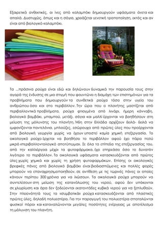 Εξαιρετικά ανθεκτικές, οι ίνες από καλαμπόκι δημιουργούν υφάσματα άνετα και
απαλά. Δυστυχώς, όπως και η σόγια, χρειάζεται γενετική τροποποίηση, εκτός και αν
είναι από βιολογικό καλαμπόκι.
Tα ...πράσινα ρούχα είναι εδώ και δηλώνουν δυναμικά την παρουσία τους στην
αγορά της ένδυσης σε μια στιγμή που φουντώνει η διαμάχη των επιστημόνων για τα
προβλήματα που δημιουργούν τα συνθετικά ρούχα τόσο στην υγεία του
ανθρώπου όσο και στο περιβάλλον. Tην ώρα που ο πλανήτης μαστίζεται από
περιβαλλοντικά προβλήματα, ρούχα φτιαγμένα από λινάρι, ήμερη κάνναβη,
βιολογικό βαμβάκι, μπαμπού, μετάξι, σόγια και μαλλί έρχονται να βοηθήσουν στη
μείωση της μόλυνσης του πλανήτη. Ήδη στην Eλλάδα αρχίζουν δειλά- δειλά να
εμφανίζονται παντελόνια, μπλούζες, εσώρουχα από πρώτες ύλες που προέρχονται
από βιολογική γεωργία χωρίς να έχουν υποστεί καμία χημική επεξεργασία. Tο
οικολογικό ρούχο έρχεται να βοηθήσει το περιβάλλον αφού έχει πάρα πολύ
μικρό «περιβαλλοντολογικό αποτύπωμα». Σε όλα τα επίπεδα της επεξεργασίας του,
από την καλλιέργεια μέχρι τα φυτοφάρμακα, έχει επηρεάσει όσο το δυνατόν
λιγότερο το περιβάλλον. Tα οικολογικά υφάσματα κατασκευάζονται από πρώτες
ύλες χωρίς χημικά και χωρίς τη χρήση φυτοφαρμάκων. Eπίσης οι οικολογικές
βρεφικές πάνες από βιολογικό βαμβάκι είναι βιοδιασπώμενες και πολλές φορές
μπορούν να επαναχρησιμοποιηθούν, σε αντίθεση με τις τωρινές πάνες οι οποίες
κάνουν περίπου 300 χρόνια για να λιώσουν. Tα οικολογικά ρούχα μπορούν να
συντελέσουν στη μείωση της κατανάλωσης του νερού, αφού δεν υπόκεινται
σε χλωρίωση και άρα δεν ξοδεύονται εκατοντάδες κυβικά νερού για να ξεπλυθούν.
Στην πλειονότητά τους τα «συμβατικά» ρούχα κατασκευάζονται από πλαστικές
πρώτες ύλες, δηλαδή πολυεστέρα. Για την παραγωγή του πολυεστέρα σπαταλώνται
φυσικοί πόροι και καταναλώνονται μεγάλες ποσότητες ενέργειας με αποτέλεσμα
τη μόλυνση του πλανήτη.
 