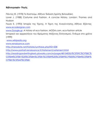 Βιβλιογραφία- Πηγές
Πάντος Θ. (1978) Το Κοστούμι. Αθήνα: Έκδοση Σχολής Βελουδάκη
Laver J. (1988) Costume and Fashion. A concise History. London: Thames and
Hudson
Faure E. (1993) Ιστορία της Τέχνης. Η Τέχνη της Αναγέννησης. Αθήνα: Εξάντας
www.ecodesigner.com
www.Google.gr: A history of eco fashion, MODA.com, eco-fashion article
Ιστορικοί και αρχαιολόγοι του Ιδρύματος Μείζονος Ελληνισμού. Ένδυμα στο χρόνο
(1999)
www.wikipedia.org
www.renaissance.com
http://herodote.net/histoire/synthese.php?ID=208
http://www.portrait-renaissance.fr/Vetement/vetement.html
http://readingandwritingtexts.pbworks.com/w/page/48154035/%CE%9C%CF%8C%
CE%B4%CE%B1%20%CE%BA%CE%B1%CE%B9%20%CE%B9%CF%83%CF%84%CE%BF%
CF%81%CE%AF%CE%B1
 
