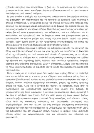 εχθρικών στοιχείων που περιέβαλλαν τη ζωή του. Τα φυλακτά και τα γούρια που
χρησιμοποιούνται ακόμα και σήμερα, δημιουργήθηκαν με σκοπό να προστατεύουν
τον άνθρωπο από τα κακά πνεύματα.
Σε τρίτο στάδιο, η επιθυμία του πρωτόγονου ανθρώπου να διακοσμήσει το σώμα
του βασιζόταν στη προσπάθειά του να ταυτιστεί με ορισμένα ζώα, θεότητες ή
άλλους ανθρώπους. Ο άνθρωπος αυτής της εποχής συνήθιζε στο τατουάζ, που
αποτελεί την αρχαιότερη μορφή ενδυμασίας και το βάψιμο του προσώπου και του
σώματος με χρώματα και πύρινα σίδερα. Ο στολισμός του σώματος αποτέλεσε μια
ακόμη βασική αιτία χρησιμοποίησης του ενδύματος από τον άνθρωπο για να
ικανοποιήσει την φιλαρέσκειά του. Τα διάφορα υλικά που χρησιμοποίησε για να
κατασκευάσει τα πρώτα ρούχα του, όπως δέρματα ζώων, κλαδιά και φύλλα
δέντρων, είχαν άμεση σχέση με την προσπάθεια εντυπωσιασμού και έλξης του
άλλου φύλου για σκοπούς σεξουαλικούς και αναπαραγωγικούς.
Σε τέταρτο στάδιο, προέκυψε η επιθυμία του ανθρώπου να δείξει την κοινωνική του
θέση, να δείξει την δύναμή του και να γίνει αρχηγός και γενικότερα να ξεχωρίσει
μέσω της ενδυμασίας του από το κοινωνικό σύνολο. Ο πρωτόγονος, με το ένδυμα,
προσπάθησε να επιδειχτεί και να επιβληθεί στους άλλους και κατάφερε να κερδίσει
την εξουσία της νομαδικής ζωής, πράγμα που επιδείκνυε κρατώντας διάφορα
τρόπαια, όπως κεφάλια σκοτωμένων ζώων ή ανθρώπων. Ακόμη, είναι πολύ πιθανό
να ήθελε να εντυπωσιάσει, να εκφοβίσει και να νικήσει τους εχθρούς του μέσα από
το ένδυμά του.
Είναι γεγονός ότι το ανδρικό φύλο ήταν εκείνο που κυρίως θέλησε να επιβληθεί,
στην προσπάθειά του να ταυτιστεί με την τάξη που επικρατεί στην φύση, όπου το
αρσενικό ζώο είναι κατά κανόνα το πιο μεγαλόπρεπο από το θηλυκό του ταίρι. Ο
άνδρας, λοιπόν, ντύθηκα «άρχοντας», κατακτητής, μάγος της φυλής, εραστής,
ακόμα και θεός. Αλλά και η γυναίκα δεν θέλησε να υστερήσει. Πέρα από τις
τελετουργικές και δεισιδαιμονικές ερμηνείες που έδωσε στο ένδυμα, το
χρησιμοποίησε ως όπλο κυριαρχίας. Η γυναίκα έχει φορέσει ως τώρα, συνειδητά ή
όχι, όλα τα σύμβολα του έρωτα. Από την άλλη μεριά, ως έναν μεγάλο βαθμό,
αντικατόπτριζε την οικονομική και κοινωνική θέση του άνδρας, από τότε που εκείνος,
κάτω από τις καινούριες κοινωνικές και οικονομικές απαιτήσεις που
δημιουργήθηκαν από την Γαλλική και στη συνέχεια βιομηχανική επανάσταση,
απέρριψε την τάση του να κυριαρχεί και να υπογραμμίζει την ταξική του θέση μέσω
της ενδυμασίας του. Στη σύγχρονη εποχή, πάντως, οι άνδρες έχουν ανακτήσει
κάποιο μέρος του «ναρκισσισμού» τους και ντύνονται πιο επιδεικτικά και
φανταχτερά.
 