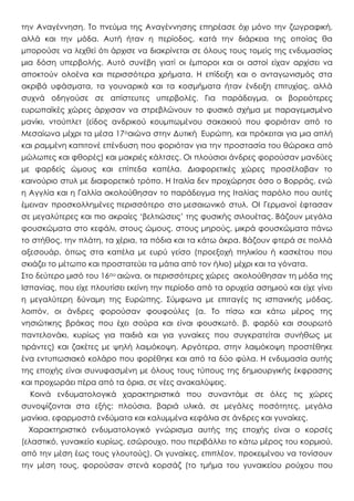 την Αναγέννηση. Το πνεύμα της Αναγέννησης επηρέασε όχι μόνο την ζωγραφική,
αλλά και την μόδα. Αυτή ήταν η περίοδος, κατά την διάρκεια της οποίας θα
μπορούσε να λεχθεί ότι άρχισε να διακρίνεται σε όλους τους τομείς της ενδυμασίας
μια δόση υπερβολής. Αυτό συνέβη γιατί οι έμποροι και οι αστοί είχαν αρχίσει να
αποκτούν ολοένα και περισσότερα χρήματα. Η επίδειξη και ο ανταγωνισμός στα
ακριβά υφάσματα, τα γουναρικά και τα κοσμήματα ήταν ένδειξη επιτυχίας, αλλά
συχνά οδηγούσε σε απίστευτες υπερβολές. Για παράδειγμα, οι βορειότερες
ευρωπαϊκές χώρες άρχισαν να στρεβλώνουν το φυσικό σχήμα με παραγεμισμένο
μανίκι, ντούπλετ (είδος ανδρικού κουμπωμένου σακακιού που φοριόταν από το
Μεσαίωνα μέχρι τα μέσα 17οαιώνα στην Δυτική Ευρώπη, και πρόκειται για μια απλή
και ραμμένη καπιτονέ επένδυση που φοριόταν για την προστασία του θώρακα από
μώλωπες και φθορές) και μακριές κάλτσες. Οι πλούσιοι άνδρες φορούσαν μανδύες
με φαρδείς ώμους και επίπεδα καπέλα. Διαφορετικές χώρες προσέλαβαν το
καινούριο στυλ με διαφορετικό τρόπο. Η Ιταλία δεν προχώρησε όσο ο Βορράς, ενώ
η Αγγλία και η Γαλλία ακολούθησαν το παράδειγμα της Ιταλίας παρόλο που αυτές
έμειναν προσκολλημένες περισσότερο στο μεσαιωνικό στυλ. ΟΙ Γερμανοί έφτασαν
σε μεγαλύτερες και πιο ακραίες ‘βελτιώσεις’ της φυσικής σιλουέτας. Βάζουν μεγάλα
φουσκώματα στο κεφάλι, στους ώμους, στους μηρούς, μικρά φουσκώματα πάνω
το στήθος, την πλάτη, τα χέρια, τα πόδια και τα κάτω άκρα. Βάζουν φτερά σε πολλά
αξεσουάρ, όπως στα καπέλα με ευρύ γείσο (προεξοχή πηλικίου ή κασκέτου που
σκιάζει το μέτωπο και προστατεύει τα μάτια από τον ήλιο) μέχρι και τα γόνατα.
Στο δεύτερο μισό του 16ου αιώνα, οι περισσότερες χώρες ακολούθησαν τη μόδα της
Ισπανίας, που είχε πλουτίσει εκείνη την περίοδο από τα ορυχεία ασημιού και είχε γίνει
η μεγαλύτερη δύναμη της Ευρώπης. Σύμφωνα με επιταγές τις ισπανικής μόδας,
λοιπόν, οι άνδρες φορούσαν φουφούλες (α. Το πίσω και κάτω μέρος της
νησιώτικης βράκας που έχει σούρα και είναι φουσκωτό. β. φαρδύ και σουρωτό
παντελονάκι, κυρίως για παιδιά και για γυναίκες που συγκρατείται συνήθως με
τιράντες) και ζακέτες με ψηλή λαιμόκοψη. Αργότερα, στην λαιμόκοψη προστέθηκε
ένα εντυπωσιακό κολάρο που φορέθηκε και από τα δύο φύλα. Η ενδυμασία αυτής
της εποχής είναι συνυφασμένη με όλους τους τύπους της δημιουργικής έκφρασης
και προχωράει πέρα από τα όρια, σε νέες ανακαλύψεις.
Κοινά ενδυματολογικά χαρακτηριστικά που συναντάμε σε όλες τις χώρες
συνοψίζονται στα εξής: πλούσια, βαριά υλικά, σε μεγάλες ποσότητες, μεγάλα
μανίκια, εφαρμοστά ενδύματα και καλυμμένα κεφάλια σε άνδρες και γυναίκες.
Χαρακτηριστικό ενδυματολογικό γνώρισμα αυτής της εποχής είναι ο κορσές
(ελαστικό, γυναικείο κυρίως, εσώρουχο, που περιβάλλει το κάτω μέρος του κορμιού,
από την μέση έως τους γλουτούς). Οι γυναίκες, επιπλέον, προκειμένου να τονίσουν
την μέση τους, φορούσαν στενά κορσάζ (το τμήμα του γυναικείου ρούχου που
 