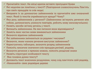  Прочитайте текст. На місці крапок вставте пропущені букви
 Які недоліки ви помітили у тексті? (Повторення словосполучень Пам’ять
про своїх пращурів та слів люди)
 Виправте їх за допомогою займенників та прочитайте вже оновлений
текст. Який із текстів сприймається краще? Чому?
 Яка роль займенників у реченні? (Займенники зв’язують речення між
собою, допомагають уникнути повторів, роблять мову милозвучнішою)
 Назвіть засоби зв'язку речень у тексті.
 Випишіть займенники. На яке питання вони відповідають?
 Замість яких частин мови вживаються займенники
 Визначте відмінки займенників
 Які займенники змінюються за родами і числами?
 Визначте, яким членом речення виступає займенник?
 Користуючись таблицею, визначте розряд займенників
 Поясніть лексичне значення слів пращури,реліквії, родовід
 Визначте речення з прямою мовою, поясніть розділові знаки
 Назвіть структурні особливості тексту
 Яка головна думка тексту?
 Доповніть текст власними роздумами, чому слід пам’ятати свій родовід.
 «Намалюйте» своє родовідне дерево
 
