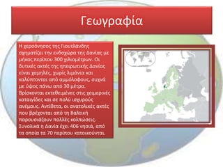 Γεωγραφία
Η χερσόνησος της Γιουτλάνδης
σχηματίζει την ενδοχώρα της Δανίας με
μήκος περίπου 300 χιλιομέτρων. Οι
δυτικές ακτές της ηπειρωτικής Δανίας
είναι χαμηλές, χωρίς λιμάνια και
καλύπτονται από αμμόλοφους, συχνά
με ύψος πάνω από 30 μέτρα.
Βρίσκονται εκτεθειμένες στις χειμερινές
καταιγίδες και σε πολύ ισχυρούς
ανέμους. Αντίθετα, οι ανατολικές ακτές
που βρέχονται από τη Βαλτική
παρουσιάζουν πολλές κολπώσεις.
Συνολικά η Δανία έχει 406 νησιά, από
τα οποία τα 70 περίπου κατοικούνται.
 