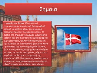 Σημαία
Η σημαία της Δανίας (Dannebrog)
είναι κόκκινη με έναν λευκό Σκανδιναβικό
σταυρό· το κάθετο μέρος του σταυρού
βρίσκεται προς την πλευρά του ιστού. Το
σχέδιο της σημαίας της Δανίας υιοθετήθηκε
κατόπιν και από τις υπολοιπες Σκανδιναβικές
χώρες (Σουηδία, Φινλανδία,Νορβηγία) και
την Ισλανδία σε διαφορετικά χρώματα. Κατά
τη διάρκεια της Δανο-Νορβηγικής ένωσης,
ήταν και σημαία της Νορβηγίας και συνέχισε
να είναι, με μικρές μετατροπές, μέχρι που η
Νορβηγία υιοθέτησε τη σημερινή της
σημαία το 1821. Η σημαία της Δανίας είναι η
αρχαιότερη συνεχόμενα χρησιμοποιούμενη
εθνική σημαία που υπάρχει στον κόσμο.
 