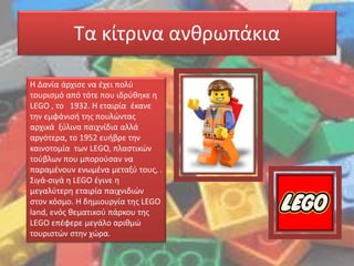 Τα κίτρινα ανθρωπάκια
Η Δανία άρχισε να έχει πολύ
τουρισμό από τότε που ιδρύθηκε η
LEGO , το 1932. Η εταιρία έκανε
την εμφάνισή της πουλώντας
αρχικά ξύλινα παιχνίδια αλλά
αργότερα, το 1952 ευήβρε την
καινοτομία των LEGO, πλαστικών
τούβλων που μπορούσαν να
παραμένουν ενωμένα μεταξύ τους, .
Σιγά-σιγά η LEGO έγινε η
μεγαλύτερη εταιρία παιχνιδιών
στον κόσμο. Η δημιουργία της LEGO
land, ενός θεματικού πάρκου της
LEGO επέφερε μεγάλο αριθμώ
τουριστών στην χώρα.
 
