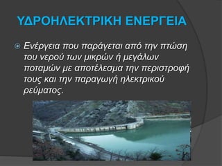 ΥΔΡΟΗΛΕΚΤΡΙΚΗ ΕΝΕΡΓΕΙΑ
 Ενέργεια που παράγεται από την πτώση
του νερού των μικρών ή μεγάλων
ποταμών με αποτέλεσμα την περιστροφή
τους και την παραγωγή ηλεκτρικού
ρεύματος.
 