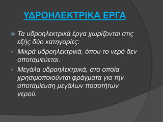 ΥΔΡΟΗΛΕΚΤΡΙΚΑ ΕΡΓΑ
 Τα υδροηλεκτρικά έργα χωρίζονται στις
εξής δύο κατηγορίες:
 Μικρά υδροηλεκτρικά, όπου το νερό δεν
αποταμιεύεται.
 Μεγάλα υδροηλεκτρικά, στα οποία
χρησιμοποιούνται φράγματα για την
αποταμίευση μεγάλων ποσοτήτων
νερού.
 