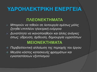 ΥΔΡΟΗΛΕΚΤΡΙΚΗ ΕΝΕΡΓΕΙΑ
ΠΛΕΟΝΕΚΤΗΜΑΤΑ
 Μπορούν να τεθούν σε λειτουργία αμέσως μόλις
ζητηθεί επιπλέον ηλεκτρική ενέργεια
 Δυνατότητα να ικανοποιηθούν και άλλες ανάγκες
όπως: ύδρευση, άρδευση, δημιουργία υγροτόπων
ΜΕΙΟΝΕΚΤΗΜΑΤΑ
 Περιβαλλοντική αλλοίωση της περιοχής του έργου
 Μεγάλο κόστος κατασκευής φραγμάτων και
εγκαταστάσεων εξοπλισμού
 