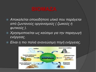 ΒΙΟΜΑΖΑ
 Αποκαλείται οποιοδήποτε υλικό που παράγεται
από ζωντανούς οργανισμούς ( ζωικούς ή
φυτικούς ).
 Χρησιμοποιείται ως καύσιμο για την παραγωγή
ενέργειας.
 Είναι η πιο παλιά ανανεώσιμη πηγή ενέργειας.
 