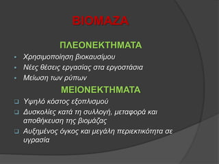 ΒΙΟΜΑΖΑ
ΠΛΕΟΝΕΚΤΗΜΑΤΑ
 Χρησιμοποίηση βιοκαυσίμου
 Νέες θέσεις εργασίας στα εργοστάσια
 Μείωση των ρύπων
ΜΕΙΟΝΕΚΤΗΜΑΤΑ
 Υψηλό κόστος εξοπλισμού
 Δυσκολίες κατά τη συλλογή, μεταφορά και
αποθήκευση της βιομάζας
 Αυξημένος όγκος και μεγάλη περιεκτικότητα σε
υγρασία
 