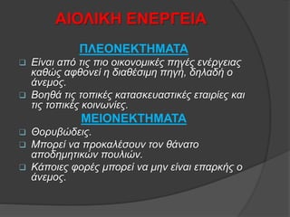 ΑΙΟΛΙΚΗ ΕΝΕΡΓΕΙΑ
ΠΛΕΟΝΕΚΤΗΜΑΤΑ
 Είναι από τις πιο οικονομικές πηγές ενέργειας
καθώς αφθονεί η διαθέσιμη πηγή, δηλαδή ο
άνεμος.
 Βοηθά τις τοπικές κατασκευαστικές εταιρίες και
τις τοπικές κοινωνίες.
ΜΕΙΟΝΕΚΤΗΜΑΤΑ
 Θορυβώδεις.
 Μπορεί να προκαλέσουν τον θάνατο
αποδημητικών πουλιών.
 Κάποιες φορές μπορεί να μην είναι επαρκής ο
άνεμος.
 