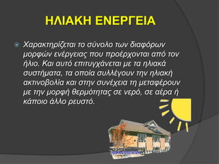 ΗΛΙΑΚΗ ΕΝΕΡΓΕΙΑ
 Χαρακτηρίζεται το σύνολο των διαφόρων
μορφών ενέργειας που προέρχονται από τον
ήλιο. Και αυτό επιτυγχάνεται με τα ηλιακά
συστήματα, τα οποία συλλέγουν την ηλιακή
ακτινοβολία και στην συνέχεια τη μεταφέρουν
με την μορφή θερμότητας σε νερό, σε αέρα ή
κάποιο άλλο ρευστό.
 