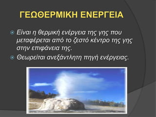 ΓΕΩΘΕΡΜΙΚΗ ΕΝΕΡΓΕΙΑ
 Είναι η θερμική ενέργεια της γης που
μεταφέρεται από το ζεστό κέντρο της γης
στην επιφάνεια της.
 Θεωρείται ανεξάντλητη πηγή ενέργειας.
 