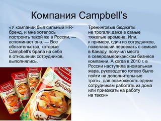Компания Campbell’s
«У компании был сильный HR-
бренд, и мне хотелось
построить такой же в России, —
вспоминает она. — Все
обязательства, которые
Campbell’s брала на себя
в отношении сотрудников,
выполнялись.
Тренинговые бюджеты
не трогали даже в самые
тяжелые времена. Или,
к примеру, один из сотрудников,
пожелавший переехать с семьей
в Канаду, получил место
в североамериканском бизнесе
компании. А когда в 2010 г. в
России наступила аномальная
жара, руководство готово было
пойти на дополнительные
траты, дав возможность одним
сотрудникам работать из дома
или приезжать на работу
на такси»
 