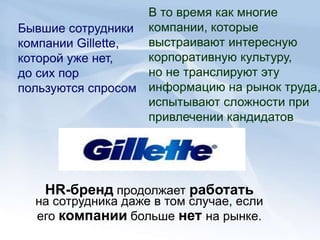 HR-бренд продолжает работать
на сотрудника даже в том случае, если
его компании больше нет на рынке.
Бывшие сотрудники
компании Gillette,
которой уже нет,
до сих пор
пользуются спросом
В то время как многие
компании, которые
выстраивают интересную
корпоративную культуру,
но не транслируют эту
информацию на рынок труда,
испытывают сложности при
привлечении кандидатов
 