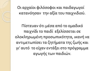 Οι αρχαίοι φιλόσοφοι και παιδαγωγοί
κατανόησαν την αξία του παιχνιδιού.
Πίστευαν ότι μέσα από το ομαδικό
παιχνίδι το παιδί εξελίσσεται σε
ολοκληρωμένη προσωπικότητα, ικανή να
αντιμετωπίσει τα ζητήματα της ζωής και
γι’ αυτό το είχαν εντάξει στο πρόγραμμα
αγωγής των παιδιών.
 