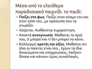Μέσα από το ελεύθερο
παραδοσιακό παιχνίδι το παιδί:
 Παίζει στο φως. Παίζει στον κόσμο του και
στον τόπο του , με πρόσωπα που τα
γνωρίζει.
 Χαίρεται. Αισθάνεται ευχαρίστηση.
 Αποκτά αυτογνωσία. Μαθαίνει τα όριά
του, τί μπορεί και τί δεν μπορεί να κάνει.
 Καλλιεργεί αρετές και αξίες. Μαθαίνει ότι
όλοι οι παίκτες είναι ίσοι , έχουν τα ίδια
δικαιώματα και υποχρεώσεις, παίζουν
δίκαια και κάνουν τίμιες συναλλαγές.
 