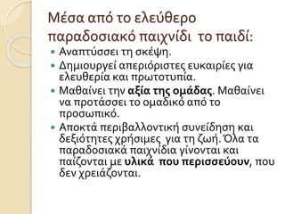 Μέσα από το ελεύθερο
παραδοσιακό παιχνίδι το παιδί:
 Αναπτύσσει τη σκέψη.
 Δημιουργεί απεριόριστες ευκαιρίες για
ελευθερία και πρωτοτυπία.
 Μαθαίνει την αξία της ομάδας. Μαθαίνει
να προτάσσει το ομαδικό από το
προσωπικό.
 Αποκτά περιβαλλοντική συνείδηση και
δεξιότητες χρήσιμες για τη ζωή.Όλα τα
παραδοσιακά παιχνίδια γίνονται και
παίζονται με υλικά που περισσεύουν, που
δεν χρειάζονται.
 