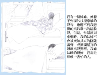 我有一個妹妹， 聽她
不到窗外枝椏摩 的挲
聲音，也聽不到我懸
掛的風鈴發出的清脆
聲。但是，當暴風雨
來襲時，我的妹妹不
會被突如其來的隆隆
雷聲，或掀開屋瓦的
颯颯風聲驚醒。我妹
妹睡的很好，我卻是
那唯一害怕的人。
 