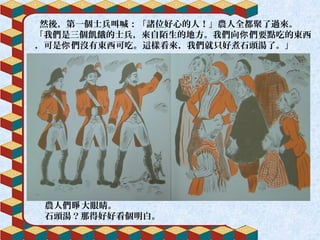 然後，第一個士兵叫喊：「諸位好心的人！」農人全都聚了過來。
「我們是三個飢餓的士兵，來自陌生的地方。我們向 們要點吃的東西你
，可是 們沒有東西可吃。這樣看來，我們就只好煮石頭湯了。」你
農人們 大眼睛。睜
石頭湯？那得好好看個明白。
 