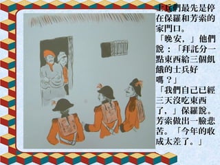 士兵們最先是停
在保羅和芳索的
家門口。
「 安，」他們晚
：「拜託分一說
點東西給三個飢
餓的士兵好
？」嗎
「我們自己已經
三天沒吃東西
了，」保羅 。說
芳索做出一臉悲
苦。「今年的收
成太差了。」
 