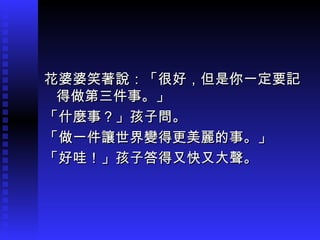 花婆婆笑著說：「很好，但是你一定要記花婆婆笑著說：「很好，但是你一定要記
得做第三件事。」得做第三件事。」
「什麼事？」孩子問。「什麼事？」孩子問。
「做一件讓世界變得更美麗的事。」「做一件讓世界變得更美麗的事。」
「好哇！」孩子答得又快又大聲。「好哇！」孩子答得又快又大聲。
 