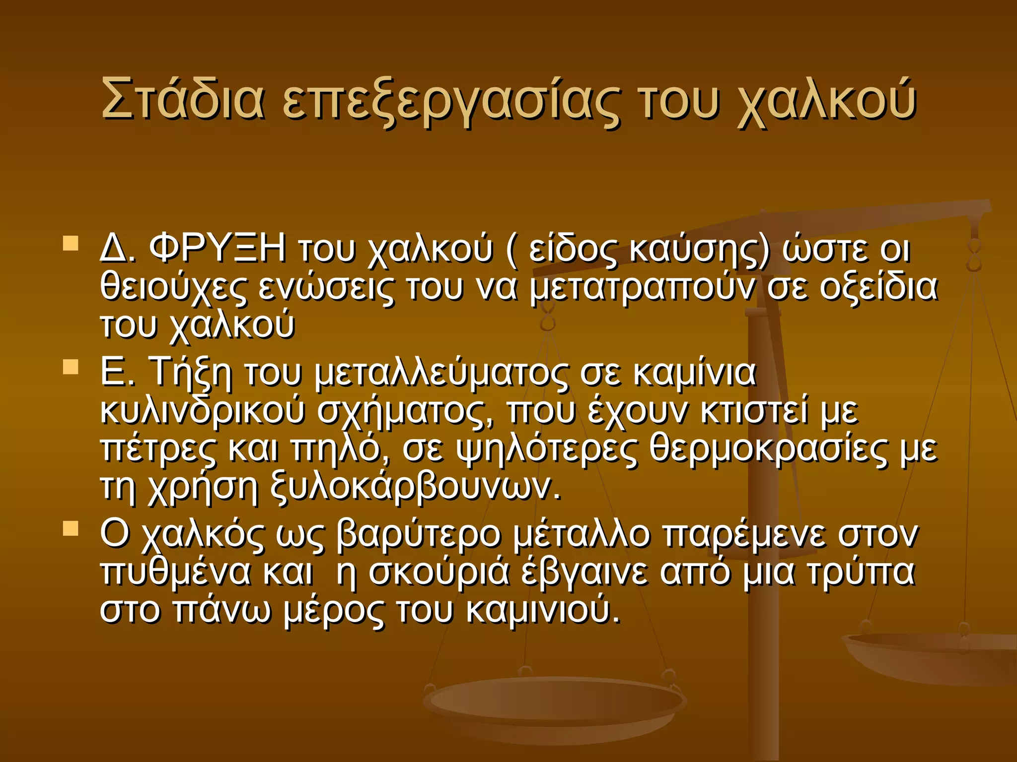 Στάδια επεξεργασίας του χαλκούΣτάδια επεξεργασίας του χαλκού
 Δ. ΦΡΥΞΗ του χαλκού ( είδος καύσης) ώστε οιΔ. ΦΡΥΞΗ του χαλκού ( είδος καύσης) ώστε οι
θειούχες ενώσεις του να μετατραπούν σε οξείδιαθειούχες ενώσεις του να μετατραπούν σε οξείδια
του χαλκούτου χαλκού
 Ε. Τήξη του μεταλλεύματος σε καμίνιαΕ. Τήξη του μεταλλεύματος σε καμίνια
κυλινδρικού σχήματος, που έχουν κτιστεί μεκυλινδρικού σχήματος, που έχουν κτιστεί με
πέτρες και πηλό, σε ψηλότερες θερμοκρασίες μεπέτρες και πηλό, σε ψηλότερες θερμοκρασίες με
τη χρήση ξυλοκάρβουνων.τη χρήση ξυλοκάρβουνων.
 Ο χαλκός ως βαρύτερο μέταλλο παρέμενε στονΟ χαλκός ως βαρύτερο μέταλλο παρέμενε στον
πυθμένα και η σκούριά έβγαινε από μια τρύπαπυθμένα και η σκούριά έβγαινε από μια τρύπα
στο πάνω μέρος του καμινιού.στο πάνω μέρος του καμινιού.
 