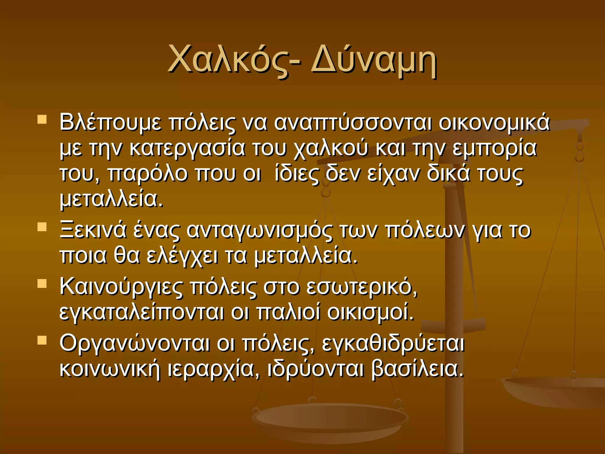 Χαλκός- ΔύναμηΧαλκός- Δύναμη
 Βλέπουμε πόλεις να αναπτύσσονται οικονομικάΒλέπουμε πόλεις να αναπτύσσονται οικονομικά
με την κατεργασία του χαλκού και την εμπορίαμε την κατεργασία του χαλκού και την εμπορία
του, παρόλο που οι ίδιες δεν είχαν δικά τουςτου, παρόλο που οι ίδιες δεν είχαν δικά τους
μεταλλεία.μεταλλεία.
 Ξεκινά ένας ανταγωνισμός των πόλεων για τοΞεκινά ένας ανταγωνισμός των πόλεων για το
ποια θα ελέγχει τα μεταλλεία.ποια θα ελέγχει τα μεταλλεία.
 Καινούργιες πόλεις στο εσωτερικό,Καινούργιες πόλεις στο εσωτερικό,
εγκαταλείπονται οι παλιοί οικισμοί.εγκαταλείπονται οι παλιοί οικισμοί.
 Οργανώνονται οι πόλεις, εγκαθιδρύεταιΟργανώνονται οι πόλεις, εγκαθιδρύεται
κοινωνική ιεραρχία, ιδρύονται βασίλεια.κοινωνική ιεραρχία, ιδρύονται βασίλεια.
 
