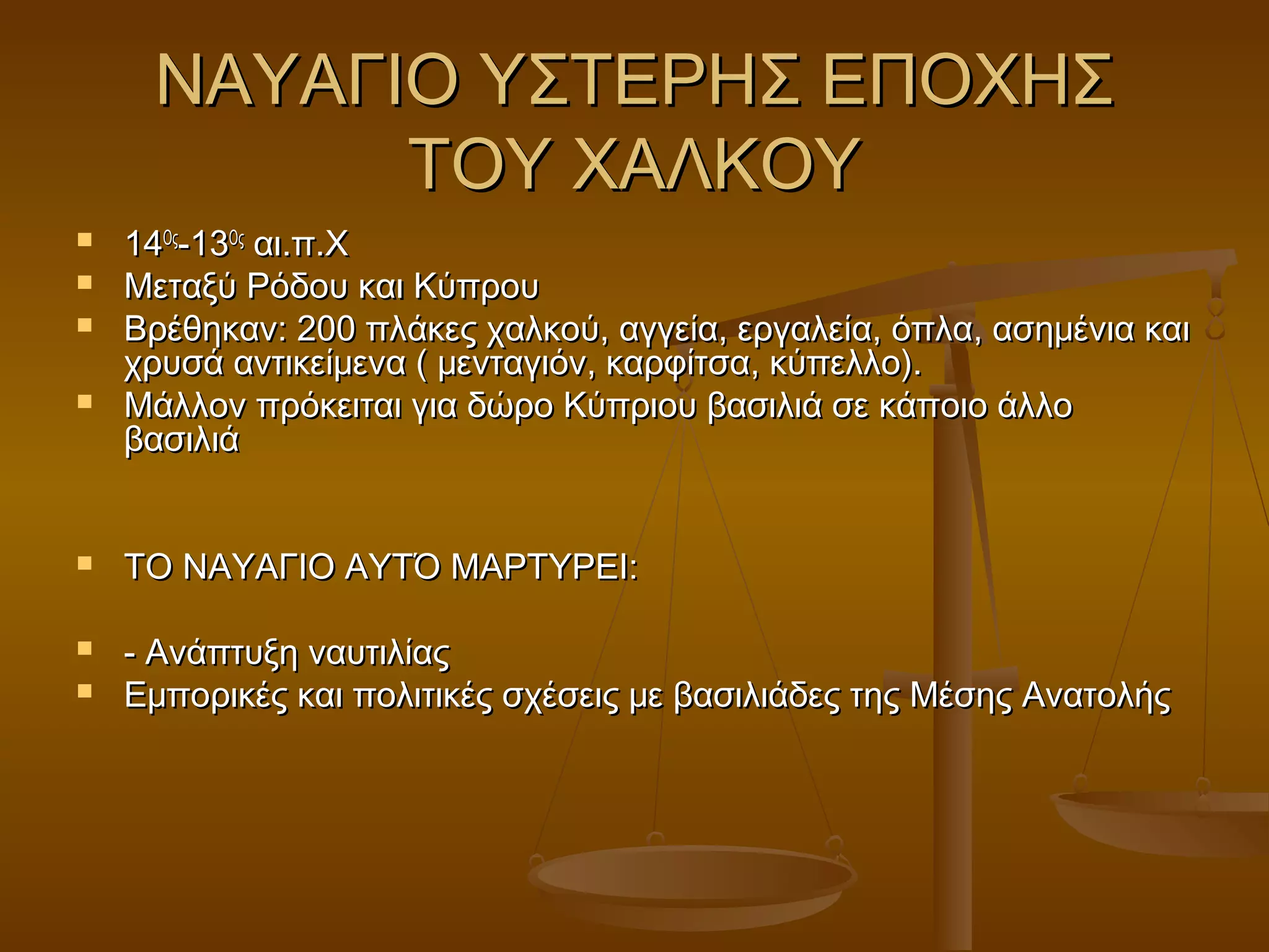 ΝΑΥΑΓΙΟ ΥΣΤΕΡΗΣ ΕΠΟΧΗΣΝΑΥΑΓΙΟ ΥΣΤΕΡΗΣ ΕΠΟΧΗΣ
ΤΟΥ ΧΑΛΚΟΥΤΟΥ ΧΑΛΚΟΥ
 1414ΟςΟς
-13-13ΟςΟς
αι.π.Χαι.π.Χ
 Μεταξύ Ρόδου και ΚύπρουΜεταξύ Ρόδου και Κύπρου
 Βρέθηκαν: 200 πλάκες χαλκού, αγγεία, εργαλεία, όπλα, ασημένια καιΒρέθηκαν: 200 πλάκες χαλκού, αγγεία, εργαλεία, όπλα, ασημένια και
χρυσά αντικείμενα ( μενταγιόν, καρφίτσα, κύπελλο).χρυσά αντικείμενα ( μενταγιόν, καρφίτσα, κύπελλο).
 Μάλλον πρόκειται για δώρο Κύπριου βασιλιά σε κάποιο άλλοΜάλλον πρόκειται για δώρο Κύπριου βασιλιά σε κάποιο άλλο
βασιλιάβασιλιά
 ΤΟ ΝΑΥΑΓΙΟ ΑΥΤΌ ΜΑΡΤΥΡΕΙ:ΤΟ ΝΑΥΑΓΙΟ ΑΥΤΌ ΜΑΡΤΥΡΕΙ:
 - Ανάπτυξη ναυτιλίας- Ανάπτυξη ναυτιλίας
 Εμπορικές και πολιτικές σχέσεις με βασιλιάδες της Μέσης ΑνατολήςΕμπορικές και πολιτικές σχέσεις με βασιλιάδες της Μέσης Ανατολής
 