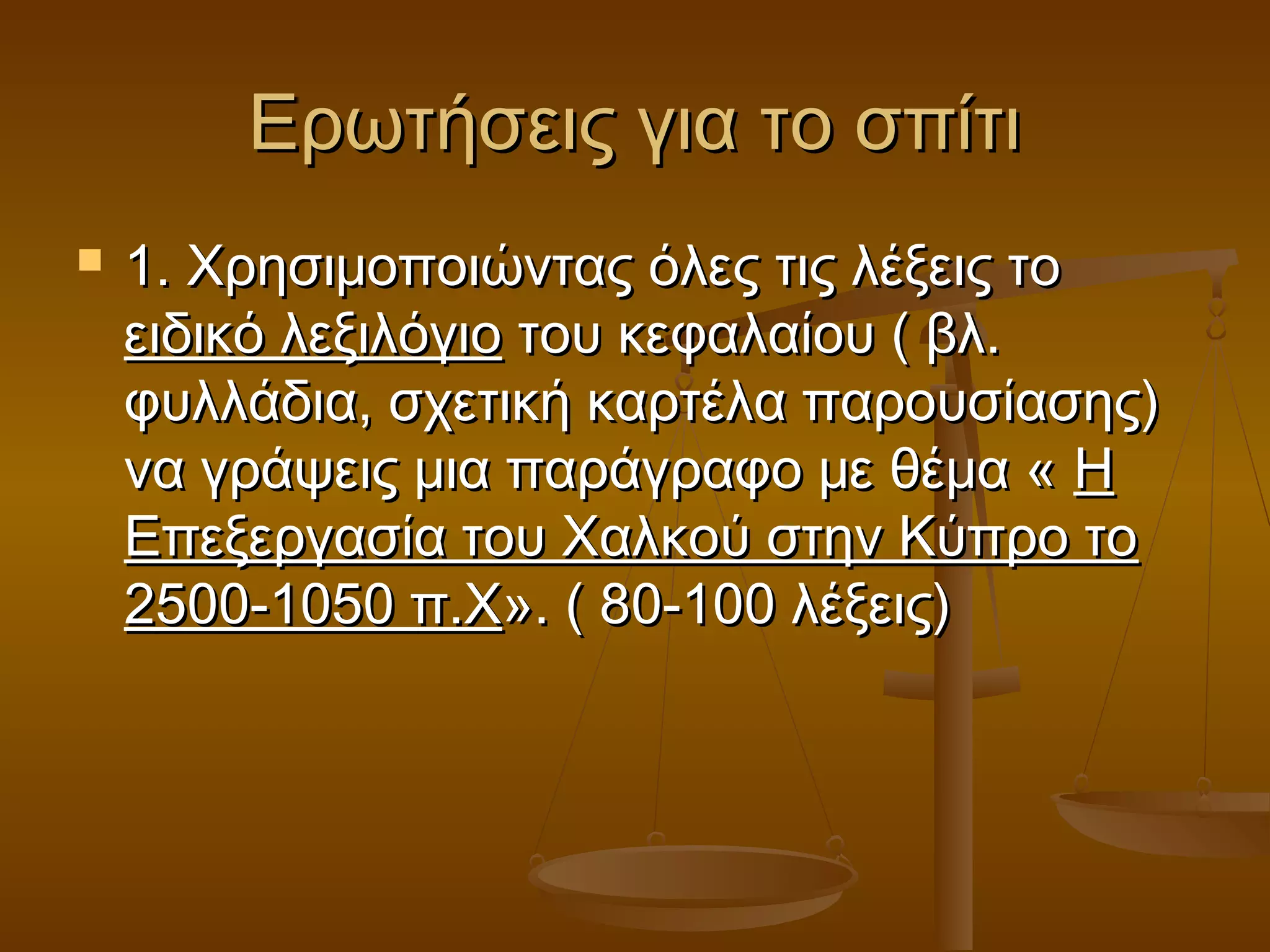 Ερωτήσεις για το σπίτιΕρωτήσεις για το σπίτι
 1. Χρησιμοποιώντας όλες τις λέξεις το1. Χρησιμοποιώντας όλες τις λέξεις το
ειδικό λεξιλόγιοειδικό λεξιλόγιο του κεφαλαίου ( βλ.του κεφαλαίου ( βλ.
φυλλάδια, σχετική καρτέλα παρουσίασης)φυλλάδια, σχετική καρτέλα παρουσίασης)
να γράψεις μια παράγραφο με θέμα «να γράψεις μια παράγραφο με θέμα « ΗΗ
Επεξεργασία του Χαλκού στην Κύπρο τοΕπεξεργασία του Χαλκού στην Κύπρο το
2500-1050 π.Χ2500-1050 π.Χ». ( 80-100 λέξεις)». ( 80-100 λέξεις)
 