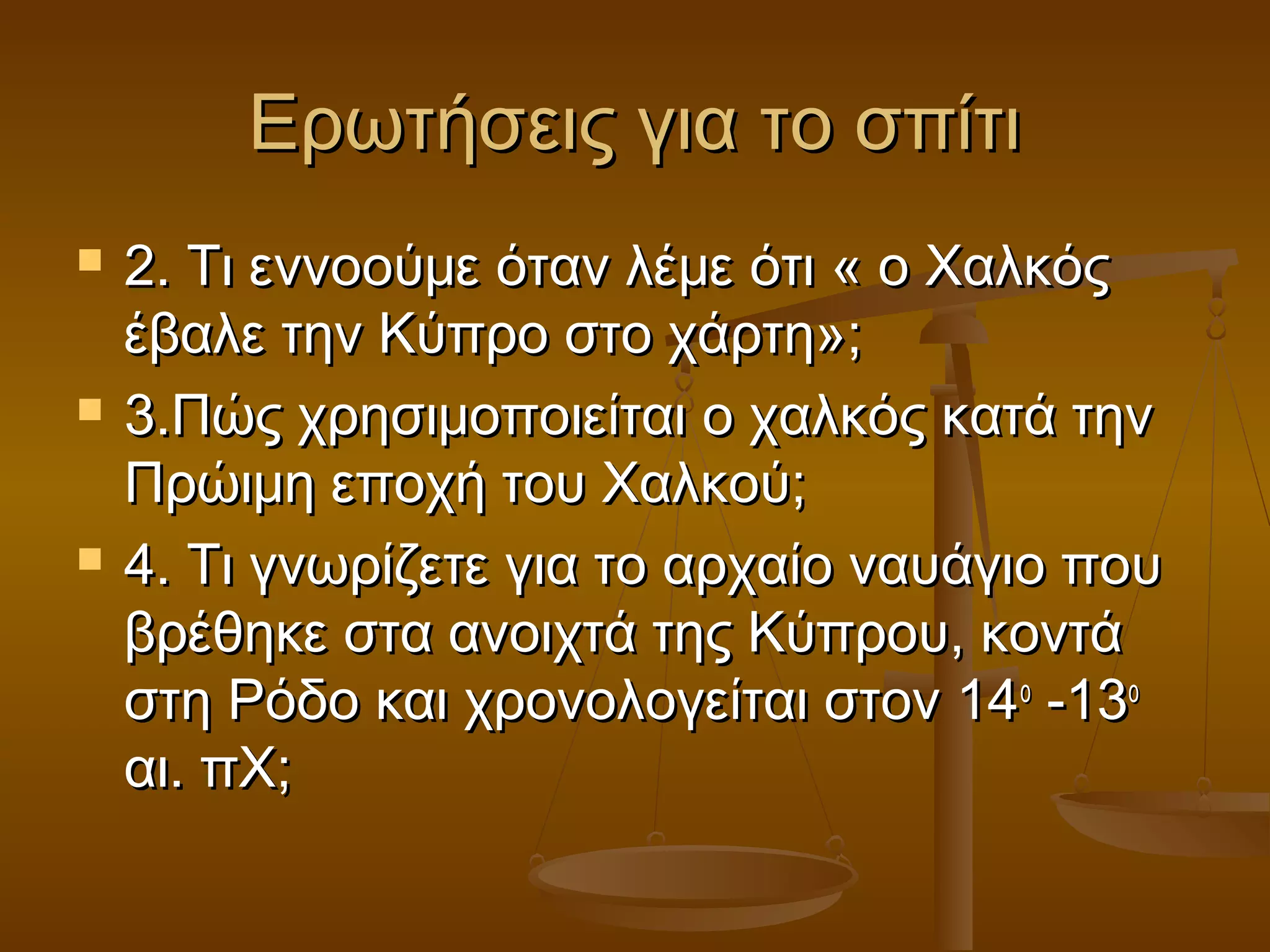 Ερωτήσεις για το σπίτιΕρωτήσεις για το σπίτι
 2. Τι εννοούμε όταν λέμε ότι « ο Χαλκός2. Τι εννοούμε όταν λέμε ότι « ο Χαλκός
έβαλε την Κύπρο στο χάρτη»;έβαλε την Κύπρο στο χάρτη»;
 3.Πώς χρησιμοποιείται ο χαλκός κατά την3.Πώς χρησιμοποιείται ο χαλκός κατά την
Πρώιμη εποχή του Χαλκού;Πρώιμη εποχή του Χαλκού;
 4. Τι γνωρίζετε για το αρχαίο ναυάγιο που4. Τι γνωρίζετε για το αρχαίο ναυάγιο που
βρέθηκε στα ανοιχτά της Κύπρου, κοντάβρέθηκε στα ανοιχτά της Κύπρου, κοντά
στη Ρόδο και χρονολογείται στον 14στη Ρόδο και χρονολογείται στον 14οο
-13-13οο
αι. πΧ;αι. πΧ;
 