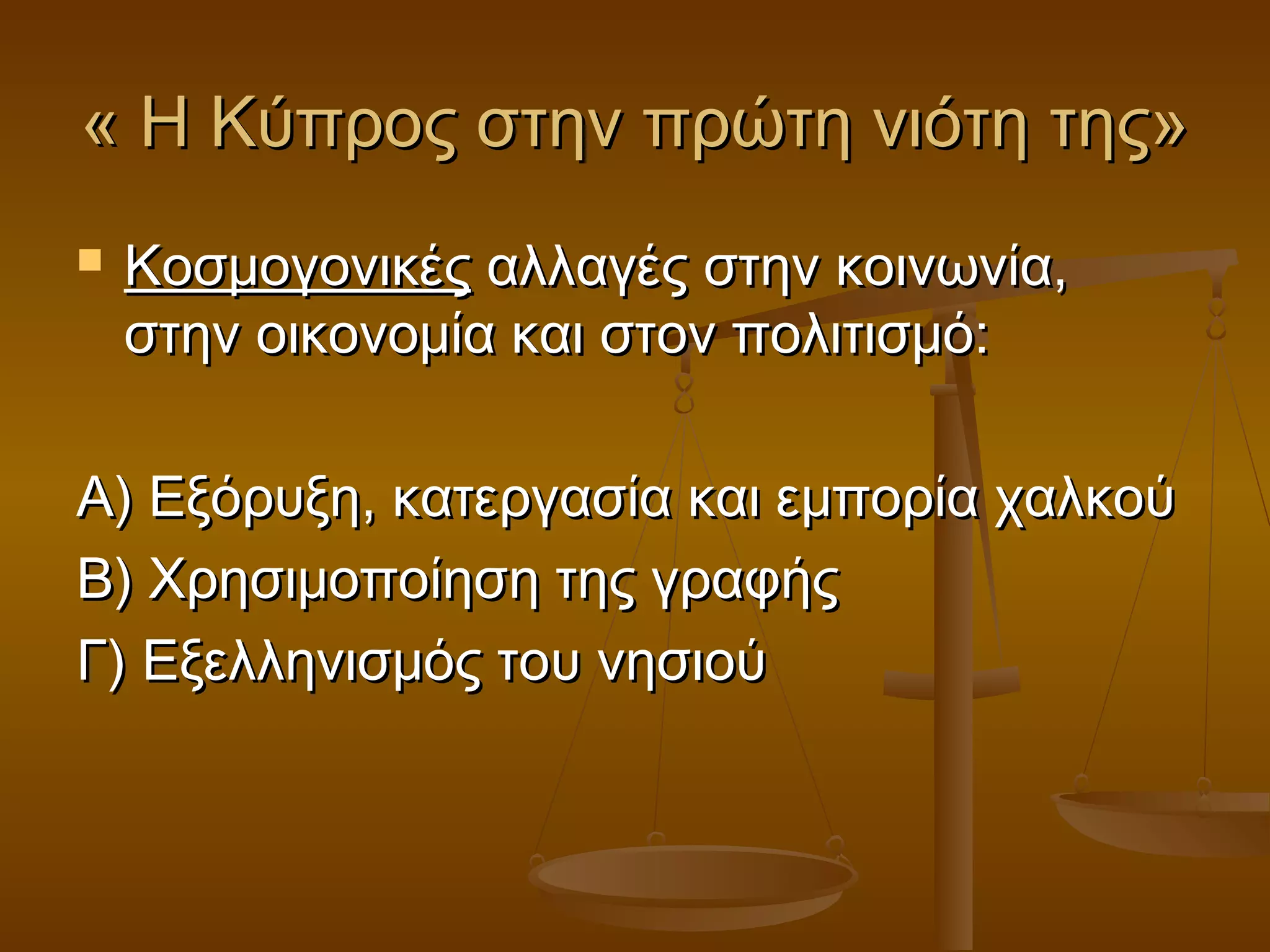« Η Κύπρος στην πρώτη νιότη της»« Η Κύπρος στην πρώτη νιότη της»
 ΚοσμογονικέςΚοσμογονικές αλλαγές στην κοινωνία,αλλαγές στην κοινωνία,
στην οικονομία και στον πολιτισμό:στην οικονομία και στον πολιτισμό:
Α) Εξόρυξη, κατεργασία και εμπορία χαλκούΑ) Εξόρυξη, κατεργασία και εμπορία χαλκού
Β) Χρησιμοποίηση της γραφήςΒ) Χρησιμοποίηση της γραφής
Γ) Εξελληνισμός του νησιούΓ) Εξελληνισμός του νησιού
 