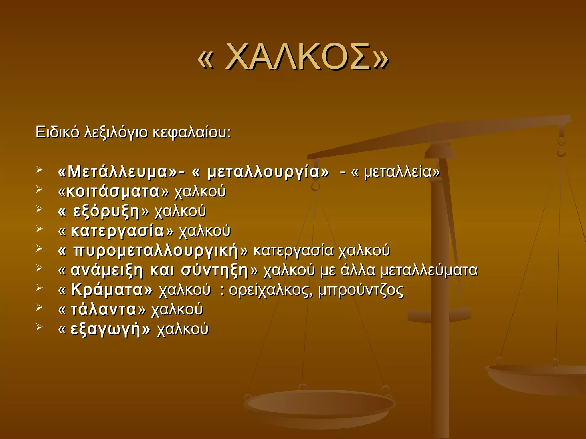 « ΧΑΛΚΟΣ»« ΧΑΛΚΟΣ»
Ειδικό λεξιλόγιο κεφαλαίου:Ειδικό λεξιλόγιο κεφαλαίου:
 «Μετάλλευμα»- « μεταλλουργία»«Μετάλλευμα»- « μεταλλουργία» - « μεταλλεία»- « μεταλλεία»
 ««κοιτάσματακοιτάσματα» χαλκού» χαλκού
 « εξόρυξη« εξόρυξη » χαλκού» χαλκού
 «« κατεργασίακατεργασία» χαλκού» χαλκού
 « πυρομεταλλουργική« πυρομεταλλουργική » κατεργασία χαλκού» κατεργασία χαλκού
 «« ανάμειξη και σύντηξηανάμειξη και σύντηξη » χαλκού με άλλα μεταλλεύματα» χαλκού με άλλα μεταλλεύματα
 «« Κράματα»Κράματα» χαλκού : ορείχαλκος, μπρούντζοςχαλκού : ορείχαλκος, μπρούντζος
 «« τάλαντατάλαντα» χαλκού» χαλκού
 «« εξαγωγή»εξαγωγή» χαλκούχαλκού
 