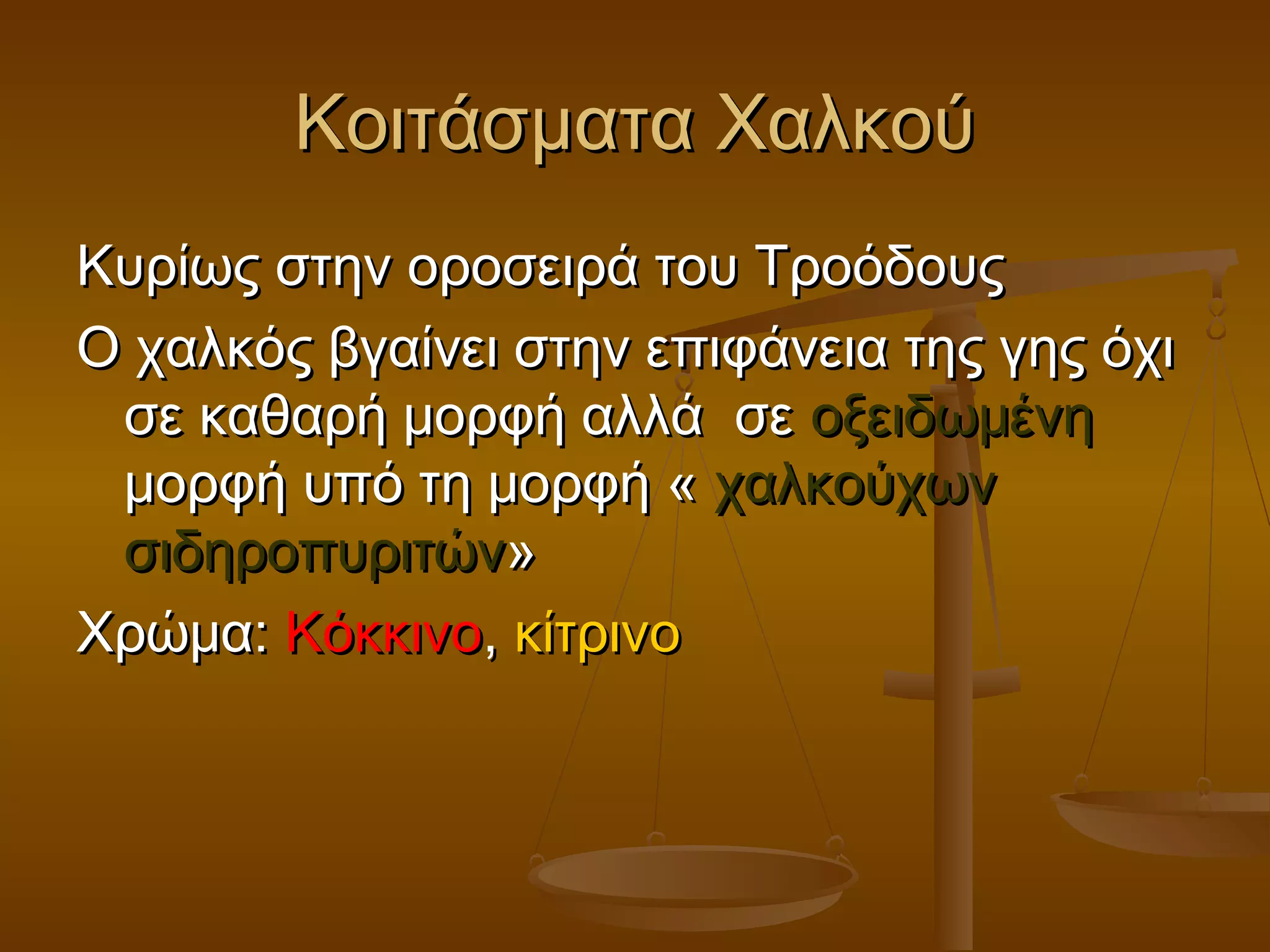 Κοιτάσματα ΧαλκούΚοιτάσματα Χαλκού
Κυρίως στην οροσειρά του ΤροόδουςΚυρίως στην οροσειρά του Τροόδους
Ο χαλκός βγαίνει στην επιφάνεια της γης όχιΟ χαλκός βγαίνει στην επιφάνεια της γης όχι
σε καθαρή μορφή αλλά σεσε καθαρή μορφή αλλά σε οξειδωμένηοξειδωμένη
μορφή υπό τη μορφή «μορφή υπό τη μορφή « χαλκούχωνχαλκούχων
σιδηροπυριτώνσιδηροπυριτών»»
Χρώμα:Χρώμα: ΚόκκινοΚόκκινο,, κίτρινοκίτρινο
 