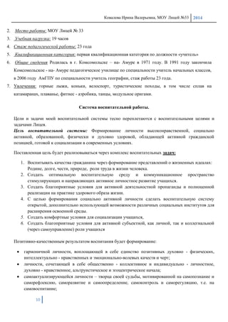 Ковалева Ирина Валерьевна, МОУ Лицей №33 2014
10
2. Место работы: МОУ Лицей № 33
3. Учебная нагрузка: 19 часов
4. Стаж педагогической работы: 23 года
5. Квалификационная категория: первая квалификационная категория по должности «учитель»
6. Общие сведения Родилась в г. Комсомольске – на- Амуре в 1971 году. В 1991 году закончила
Комсомольское - на- Амуре педагогическое училище по специальности учитель начальных классов,
в 2006 году АмГПУ по специальности учитель географии, стаж работы 23 года.
7. Увлечения: горные лыжи, коньки, велоспорт, туристические походы, в том числе сплав на
катамаранах, плаванье, фитнес - аэробика, танцы, модульное оригами.
Система воспитательной работы.
Цели и задачи моей воспитательной системы тесно переплетаются с воспитательными целями и
задачами Лицея.
Цель воспитательной системы: Формирование личности высоконравственной, социально
активной, образованной, физически и духовно здоровой, обладающей активной гражданской
позицией, готовой к социализации в современных условиях.
Поставленная цель будет реализовываться через комплекс воспитательных задач:
1. Воспитывать качества гражданина через формирование представлений о жизненных идеалах:
Родине, долге, чести, природе, роли труда в жизни человека.
2. Создать оптимальную воспитательную среду и коммуникационное пространство
стимулирующих и направляющих активное личностное развитие учащихся.
3. Создать благоприятные условия для активной деятельностной пропаганды и полноценной
реализации на практике здорового образа жизни.
4. С целью формирования социально активной личности сделать воспитательную систему
открытой, дополнительно использующей возможности различных социальных институтов для
расширения освоенной среды.
5. Создать комфортные условия для социализации учащихся,
6. Создать благоприятные условия для активной субъектной, как личной, так и коллегиальной
(через самоуправление) роли учащихся
Позитивно-качественным результатом воспитания будет формирование:
гармоничной личности, воплощающей в себе единство позитивных духовно - физических,
интеллектуально - нравственных и эмоционально-волевых качеств и черт;
личности, сочетающей в себе общественно - коллективное и индивидуально - личностное,
духовно - нравственное, альтруистическое и эгоцентрическое начала;
самоактуализирующейся личности – творца своей судьбы, мотивированной на самопознание и
саморефлексию, саморазвитие и самоопределение, самоконтроль и саморегуляцию, т.е. на
самовоспитание;
 