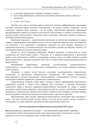 Ковалева Ирина Валерьевна, МОУ Лицей №33 2014
17
в ситуациях нравственного выбора не забывать о совести;
быть коммуникабельным, контактным в различных социальных группах, работать в
коллективе.
любить свою Родину.
Решение этих задач в условиях резкой социальной системы дифференциации, девальвации
духовных ценностей процесс сложный, многогранный, я бы сказала, тонкий, деликатный, так как
затрагивает сознание, душу человека, а так же требует определѐнной парадигмы образования,
рассматривающей ученика как субъекта деятельности. Использование в учебном и воспитательном
процессе новых педагогических технологий делает возможным вовлечение каждого учащегося в
активный познавательный процесс.
Понимание гражданско - патриотического воспитания, на мой взгляд, заключается, в первую
очередь, в формировании нравственных качеств, так как патриотизм обретает силу в том обществе,
где отношение к его пониманию и восприятию одинаково для всех граждан, независимо от
занимаемого ими места, где каждый соотносит свои действия с пользой для общества, осознаѐт, что
сегодняшние деяния не выльются в бедствие завтра.
Исходя из такого понимания необходимо обращать внимание на воспитание не только
патриотизма как политической любви к Отечеству, но и морально-нравственной и физической
любви, когда воспитывается любовь к согражданам, желание делать им добро, любовь к родной
речи, желание жить и трудиться на родной земле. Всѐ это присутствует в представленной системе, в
формах работы.
Формирование нравственных ценностей, способствующих гражданственности,
осуществляется в соответствии с возрастными особенностями и на основе принципа активности
самих учащихся.
Активность в данном случае является следствием целенаправленных педагогических
воздействий на организации воспитательного пространства. Все формы деятельности,
представленные в системе предполагают взаимопонимание и взаимоприятие учителя и ученика,
диалогичность общения, рефлексию, повышенную эмоциональность.
Теоретическими основами отбора форм, методов и средств формирования нравственных,
гражданских позиций и качеств были выбраны идеи гуманизма, с системой целостности,
адекватности форм и методов гражданско-патриотического воспитания его целям и задачам,
интеграции воспитательных факторов. Среди вариантов работы, которые способствуют осознанию
гражданских патриотических ценностей российского общества были выбраны следующие формы,
методы и приѐмы: поисково-исследовательская деятельность, игра, метод проектов.
Представленная мной система гражданско-патриотического воспитания была выстроена в
классе как часть воспитательной системы школы и, на мой взгляд, решает задачи, о которых я
писала ранее, на основе принятия учащимися духовно-нравственных ценностей.
Система гражданско-патриотического воспитания 8 «В» класса
Цель: формирование гражданской культуры — как определѐнных нравственных правовых,
политических знаний, помогающих осознать свои гражданские права и обязанности, а так же
определить место и роль в решении задач, стоящих перед обществом.
 
