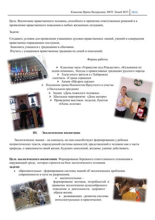 Ковалева Ирина Валерьевна, МОУ Лицей №33 2014
22
Цель: Воспитание нравственного человека, способного к принятию ответственных решений и к
проявлению нравственного поведения в любых жизненных ситуациях.
Задачи:
Создавать условия для проявления учащимися духовно-нравственных знаний, умений и совершения
нравственно оправданных поступков;
Знакомить учащихся с традициями и обычаями.
Изучать с учащимися нравственные традиции их семей и поколений;
Формы работы:
 Классные часы «Торжество под Рождество», «Кузьминки по
осени поминки», беседы о православных традициях русского народа
 Театр юного зрителя в г.Хабаровске
спектакль «Страна сорванцов
 Акции «Щедрое сердце»
 Посещение храма Иннокентия Иркутского и участие
в Пасхальном празднике
 Акции «День пожилого человека»
 Школьное мероприятие «День матери»
 Проведение выставок поделок, букетов
«Осень золотая»
III. Экологическое воспитание
Экологические знания – не самоцель, но они способствуют формированию у ребенка
патриотических чувств, определенной системы ценностей, представлений о человеке как о части
природы, о зависимости своей жизни, будущих поколений, желание, умение действовать.
Цель экологического воспитания: Формирование бережного ответственного отношения к
окружающей среде, которое строится на базе экологического сознания.
задачи:
образовательных - формирование системы знаний об экологических проблемах
современности и пути их разрешения;
воспитательных -
формирование мотивов, потребностей и
привычек экологически целесообразного
поведения и деятельности, здорового
образа жизни;
развивающих - развитие системы
интеллектуальных и практических
 