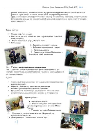 Ковалева Ирина Валерьевна, МОУ Лицей №33 2014
23
умений по изучению, оценке состояния и улучшению окружающей среды своей местности;
развитие стремление к активной деятельности по охране окружающей
среды: интеллектуального (способности к анализу экологических ситуаций), эмоционального
(отношение к природе как к универсальной ценности), нравственного (воли и настойчивости,
ответственности).
Формы работы:
 Сплавы по р.Гур, походы
 Выезды за пределы города на дни здоровья (ключ Покосный,
пгт Солнечный)
 Акции «Школьный двор», «Чистый парк»
 Субботники
 Дежурство по классу и школе
 Работа на пришкольном участке
 Трудовые десанты
 Экскурсии в зоосад г.Хабаровска, в
Комсомольскогий заповедник
IV. Учебно - интеллектуальное направление
Цель: Осознание учащимися значимости развитого интеллекта для
будущего личностного самоутверждения и успешного взаимодействия с
окружающим миром.
Задачи:
Знакомить учащихся школы с интеллектуальными достижениями
различных людей;
Поощрять инициативу и стремление учащихся к
интеллектуальному самосовершенствованию;
Предоставлять возможность обучающимся проявлять свои
интеллектуальные достижения в школе и за ее пределами;
Формы работы:
 Предметные недели
 Участие городском образовательном
туристско-краеведческом проекте «Малая
Родина»
 Участие в научных обществах лицея
 Школьные, муниципальные, краевые, Всероссийские
предметные олимпиады
 Международная Олимпиада по основам наук
 