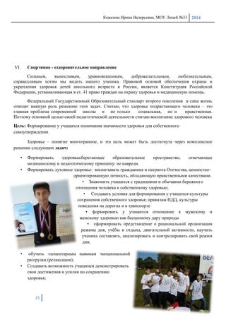 Ковалева Ирина Валерьевна, МОУ Лицей №33 2014
25
VI. Спортивно - оздоровительное направление
Сильным, выносливым, уравновешенным, доброжелательным, любознательным,
справедливым хотим мы видеть нашего ученика. Правовой основой обеспечения охраны и
укрепления здоровья детей школьного возраста в России, является Конституция Российской
Федерации, устанавливающая в ст. 41 право граждан на охрану здоровья и медицинскую помощь.
Федеральный Государственный Образовательный стандарт второго поколения и сама жизнь
отводят важную роль решению этих задач. Считаю, что здоровье подрастающего человека – это
главная проблема современной школы и не только социальная, но и нравственная.
Поэтому основной целью своей педагогической деятельности считаю воспитание здорового человека
Цель: Формирование у учащихся понимания значимости здоровья для собственного
самоутверждения.
Здоровье – понятие многогранное, и эта цель может быть достигнута через комплексное
решение следующих задач:
• Формировать здоровьесберегающее образовательное пространство, отвечающее
медицинскому и педагогическому принципу: не навреди.
• Формировать духовное здоровье: воспитывать гражданина и патриота Отечества, ценностно-
ориентированную личность, обладающую нравственными качествами.
• Знакомить учащихся с традициями и обычаями бережного
отношения человека к собственному здоровью;
• Создавать условия для формирования у учащихся культуры
сохранения собственного здоровья; правилам ПДД, культуры
поведения на дорогах и в транспорте
• формировать у учащихся отношение к мужскому и
женскому здоровью как бесценному дару природы
• сформировать представление о рациональной организации
режима дня, учѐбы и отдыха, двигательной активности, научить
ученика составлять, анализировать и контролировать свой режим
дня;
• обучить элементарным навыкам эмоциональной
разгрузки (релаксации);
• Создавать возможность учащимся демонстрировать
свои достижения и усилия по сохранению
здоровья;
 