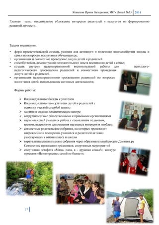 Ковалева Ирина Валерьевна, МОУ Лицей №33 2014
27
Главная цель: максимальное сближение интересов родителей и педагогов по формированию
развитой личности.
Задачи воспитания:
• форм просветительской создать условия для активного и полезного взаимодействия школы и
семьи по вопросам воспитания обучающихся;
• организация и совместное проведение досуга детей и родителей
• способствовать демонстрации положительного опыта воспитания детей в семье;
• создать систему целенаправленной воспитательной работы для психолого-
педагогического просвещения родителей и совместного проведения
досуга детей и родителей.
• организация целенаправленного просвещения родителей по вопросам
воспитания детей, использование активных деятельности;
Формы работы:
 Индивидуальные беседы с учителем
 Индивидуальные консультации детей и родителей с
психологической службой школы
 занятия в медико-педагогическом центре
 сотрудничество с общественными и правовыми организациями
 изучение семей учащихся работа с социальным педагогом,
врачом, валеологом для решения насущных вопросов и проблем.
 совместные родительские собрания, на которых происходит
награждение и поощрение учащихся и родителей активно
участвующих в жизни класса и школы
 виртуальные родительски е собрания через образовательный ресурс Дневник.ру
Совместное проведение праздников, спортивных мероприятий
 спортивная эстафета «Мама, папа, я - дружная семья!»; конкурс
проектов «Неинтересных семей не бывает»;
 