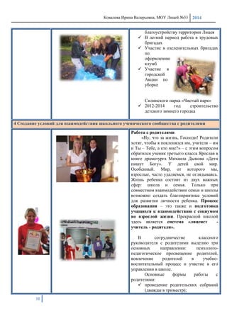 Ковалева Ирина Валерьевна, МОУ Лицей №33 2014
38
благоустройству территории Лицея
 В летний период работа в трудовых
бригадах
 Участие в озеленительных бригадах
по
оформлению
клумб
 Участие в
городской
Акции по
уборке
Силинского парка «Чистый парк»
 2012-2014 год строительство
детского зимнего городка
4 Создание условий для взаимодействия школьного ученического сообщества с родителями
Работа с родителями
«Ну, что за жизнь, Господи! Родители
хотят, чтобы я поклонялся им, учителя – им
и Ты – Тебе, а кто мне?» – с этим вопросом
обратился ученик третьего класса Ярослав в
книге драматурга Михаила Дымова «Дети
пишут Богу». У детей свой мир.
Особенный. Мир, от которого мы,
взрослые, часто удаляемся, не оглядываясь.
Жизнь ребенка состоит из двух важных
сфер: школа и семья. Только при
совместном взаимодействии семьи и школы
возможно создать благоприятные условий
для развития личности ребенка. Процесс
образования – это также и подготовка
учащихся к взаимодействию с социумом
во взрослой жизни. Прекрасной школой
здесь является система «лицеист -
учитель - родители».
В сотрудничестве классного
руководителя с родителями выделяю три
основных направления: психолого-
педагогическое просвещение родителей,
вовлечение родителей в учебно-
воспитательный процесс и участие в его
управлении в школе.
Основные формы работы с
родителями:
 проведение родительских собраний
(дважды в триместр);
 