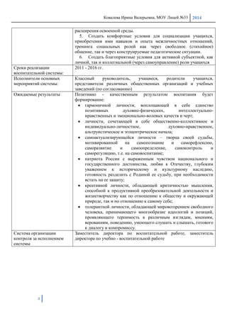 Ковалева Ирина Валерьевна, МОУ Лицей №33 2014
4
расширения освоенной среды.
5. Создать комфортные условия для социализации учащихся,
приобретения ими навыков и опыта межличностных отношений,
тренинга социальных ролей как через свободное (стихийное)
общение, так и через конструируемые педагогические ситуации.
6. Создать благоприятные условия для активной субъектной, как
личной, так и коллегиальной (через самоуправление) роли учащихся
Сроки реализации
воспитательной системы:
2011 - 2016 гг.
Исполнители основных
мероприятий системы:
Классный руководитель, учащиеся, родители учащихся,
представители различных общественных организаций и учебных
заведений (по согласованию)
Ожидаемые результаты Позитивно - качественным результатом воспитания будет
формирование:
гармоничной личности, воплощающей в себе единство
позитивных духовно-физических, интеллектуально-
нравственных и эмоционально-волевых качеств и черт;
личности, сочетающей в себе общественно-коллективное и
индивидуально-личностное, духовно-нравственное,
альтруистическое и эгоцентрическое начала;
самоактуализирующейся личности – творца своей судьбы,
мотивированной на самопознание и саморефлексию,
саморазвитие и самоопределение, самоконтроль и
саморегуляцию, т.е. на самовоспитание;
патриота России с выраженным чувством национального и
государственного достоинства, любви к Отечеству, глубоким
уважением к историческому и культурному наследию,
готовность разделить с Родиной ее судьбу, при необходимости
встать на ее защиту;
креативной личности, обладающей критичностью мышления,
способной к продуктивной преобразовательной деятельности и
жизнетворчеству как по отношению к обществу и окружающей
природе, так и по отношению к самому себе;
толерантной личности, обладающей мировоззрением свободного
человека, принимающего многообразие идеологий и позиций,
проявляющего терпимость к различным взглядам, мнениям,
верованиям, поведению, умеющего слушать и слышать, готового
к диалогу и компромиссу.
Система организации
контроля за исполнением
системы
Заместитель директора по воспитательной работе, заместитель
директора по учебно - воспитательной работе
 