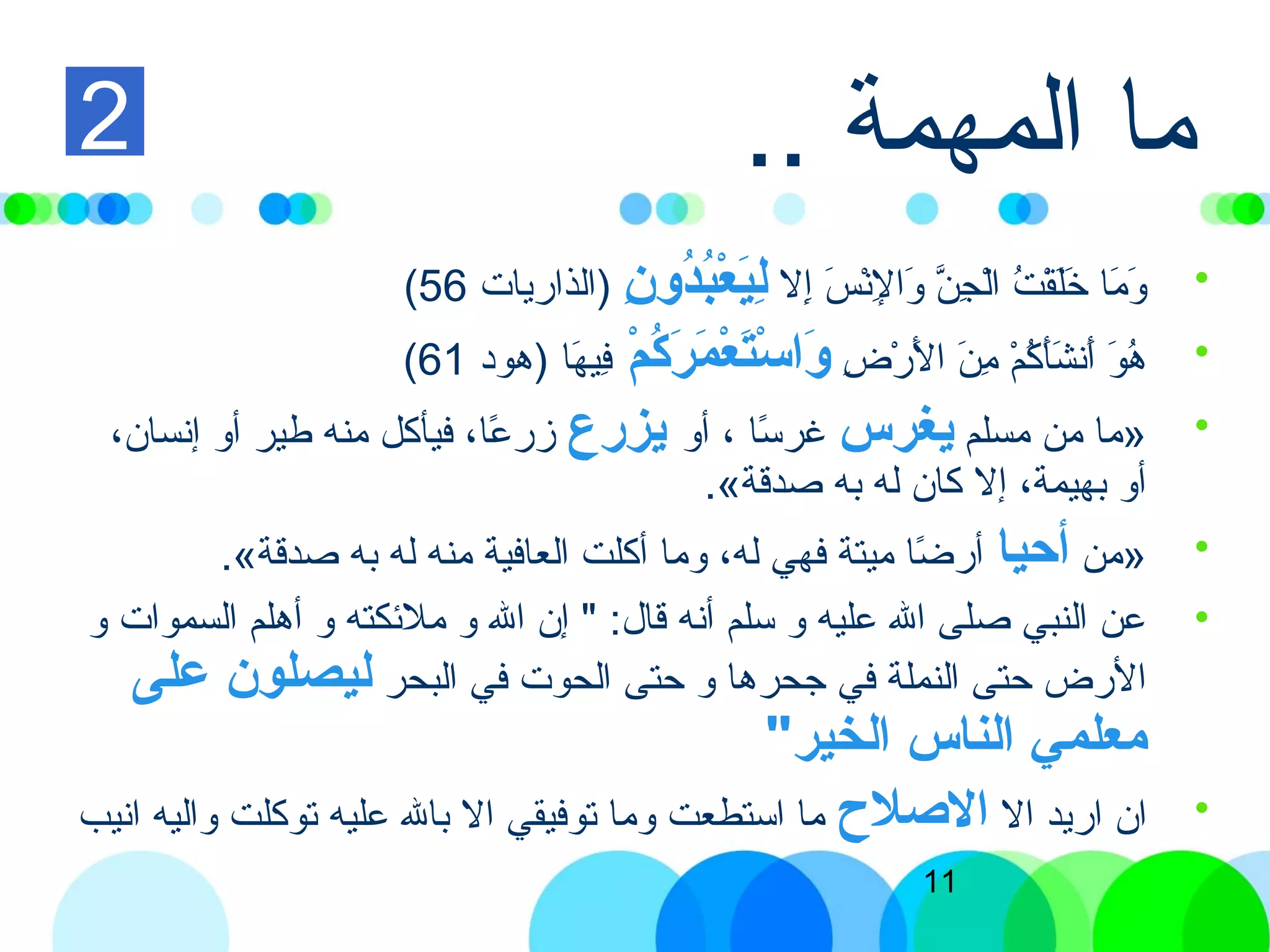 11
.. ‫المهمة‬ ‫ما‬
•‫إل‬ِ‫ل‬ ‫س‬َ ‫إ‬ ‫ن‬ْ‫ َس‬‫ل‬ِ‫ل‬ ‫وا‬َ ‫إ‬ ‫ن‬َّ  ‫ج‬ِ‫ل‬ ‫ل‬ْ‫ َس‬‫ا‬ ‫ت‬ُ ‫ا‬ ‫ق‬ْ‫ َس‬‫ل‬َ ‫إ‬‫خ‬َ ‫إ‬ ‫ما‬َ ‫إ‬ ‫و‬َ ‫إ‬‫ن‬ِ  ‫دو‬ُ‫نو‬‫ب‬ُ‫نو‬‫ع‬ْ‫ُب‬ ‫ي‬َ‫ْع‬‫ل‬ِ )‫الذاريات‬56(
•‫ض‬ِ‫ل‬ ‫ر‬ْ‫ َس‬ ‫ل‬َ ‫إ‬ ‫ا‬ ‫ن‬َ ‫إ‬ ‫م‬ِ‫ل‬ ‫م‬ْ‫ َس‬ ‫ك‬ُ ‫ا‬ ‫أ‬َ ‫إ‬‫ش‬َ ‫إ‬ ‫أن‬َ ‫إ‬ ‫و‬َ ‫إ‬ ‫ه‬ُ ‫ا‬‫م‬ْ‫ُب‬ ‫ك‬ُ‫نو‬‫ر‬َ‫ْع‬ ‫م‬َ‫ْع‬ ‫ع‬ْ‫ُب‬ ‫ت‬َ‫ْع‬‫س‬ْ‫ُب‬ ‫وا‬َ‫ْع‬‫ها‬َ ‫إ‬ ‫في‬ِ‫ل‬‫)هود‬61(
•»‫مسلم‬ ‫من‬ ‫ما‬‫يغرس‬‫أو‬ ، ‫تسا‬ً‫ا‬ ‫غر‬‫يزرع‬،‫إنسان‬ ‫أو‬ ‫طير‬ ‫منه‬ ‫فيأكل‬ ،‫عا‬ً‫ا‬ ‫زر‬
.«‫صدقة‬ ‫به‬ ‫له‬ ‫كان‬ ‫إل‬ ،‫بهيمة‬ ‫أو‬
•»‫من‬‫أحيا‬.«‫صدقة‬ ‫به‬ ‫له‬ ‫منه‬ ‫العافية‬ ‫أكلت‬ ‫وما‬ ،‫له‬ ‫فهي‬ ‫ميتة‬ ‫ضا‬ً‫ا‬ ‫أر‬
•‫و‬ ‫السموات‬ ‫أهلم‬ ‫و‬ ‫ملئكته‬ ‫و‬ ‫ال‬ ‫إن‬ " :‫قال‬ ‫أنه‬ ‫تسلم‬ ‫و‬ ‫عليه‬ ‫ال‬ ‫صلى‬ ‫النبي‬ ‫عن‬
‫البحر‬ ‫في‬ ‫الحوت‬ ‫حتى‬ ‫و‬ ‫جحرها‬ ‫في‬ ‫النملة‬ ‫حتى‬ ‫الرض‬‫على‬ ‫ليصلون‬
"‫الخير‬ ‫الناس‬ ‫امعلمي‬
•‫ال‬ ‫اريد‬ ‫ان‬‫اللصل ح‬‫انيب‬ ‫واليه‬ ‫توكلت‬ ‫عليه‬ ‫بال‬ ‫ال‬ ‫توفيقي‬ ‫وما‬ ‫اتستطعت‬ ‫ما‬
2
 