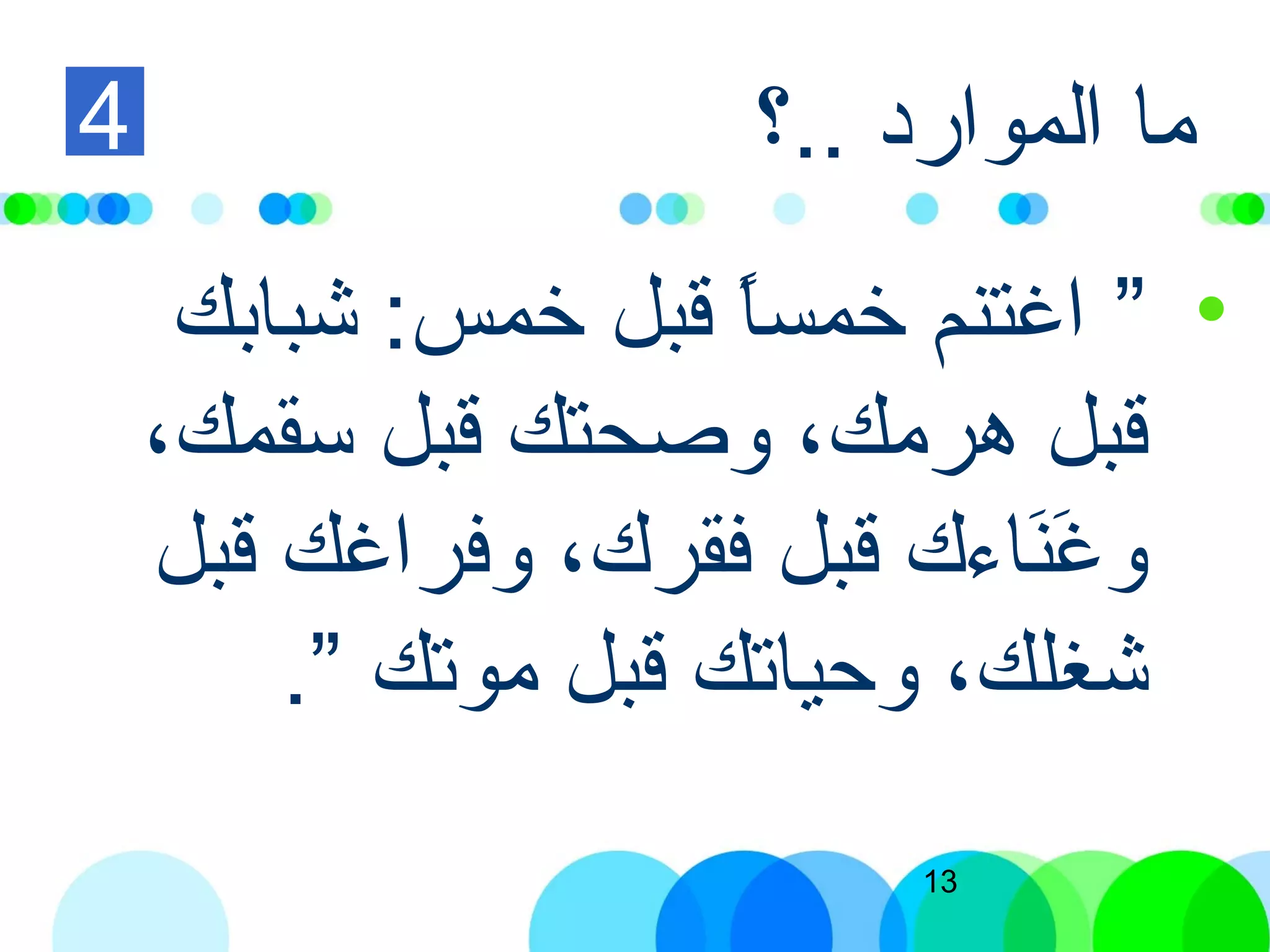 13
‫..؟‬ ‫الموارد‬ ‫ما‬
•”‫شبابك‬ :‫خمس‬ ‫قبل‬ ‫ا‬ً‫ا‬‫خمس‬ ‫اغتنم‬
،‫تسقمك‬ ‫قبل‬ ‫وصحتك‬ ،‫هرمك‬ ‫قبل‬
‫قبل‬ ‫وفراغك‬ ،‫فقرك‬ ‫قبل‬ ‫ناءك‬َ ‫إ‬‫غ‬َ ‫إ‬ ‫و‬
‫موتك‬ ‫قبل‬ ‫وحياتك‬ ،‫شغلك‬”.
4
 